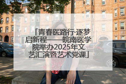 青春医路行·逐梦启新程——皖南医学院举办2025年文艺汇演暨艺术党课