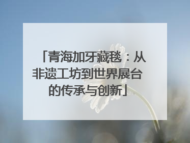 青海加牙藏毯：从非遗工坊到世界展台的传承与创新