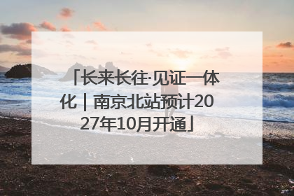 长来长往·见证一体化｜南京北站预计2027年10月开通