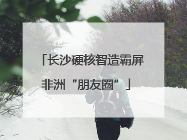 长沙硬核智造霸屏非洲“朋友圈”