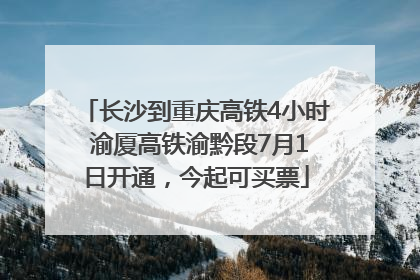 长沙到重庆高铁4小时 渝厦高铁渝黔段7月1日开通，今起可买票