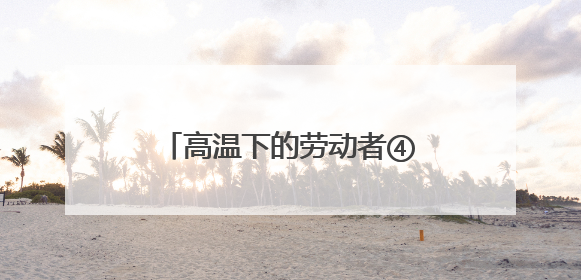 高温下的劳动者④丨凉风甜汤慰橙衣