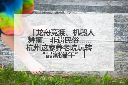 龙舟竞渡、机器人舞狮、非遗民俗……杭州这家养老院玩转“最潮端午”