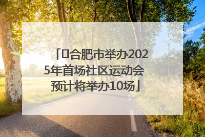 ﻿合肥市举办2025年首场社区运动会 预计将举办10场
