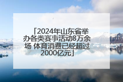 2024年山东省举办各类赛事活动8万余场 体育消费已经超过2000亿元