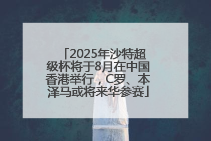2025年沙特超级杯将于8月在中国香港举行，C罗、本泽马或将来华参赛