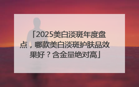 2025美白淡斑年度盘点，哪款美白淡斑护肤品效果好？含金量绝对高