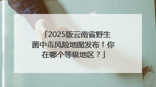 2025版云南省野生菌中毒风险地图发布！你在哪个等级地区？