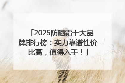2025防晒霜十大品牌排行榜：实力靠谱性价比高，值得入手！