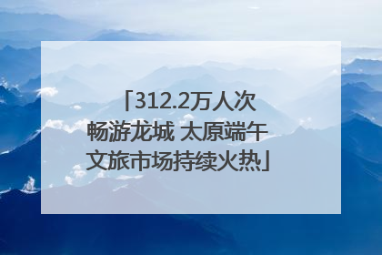 312.2万人次畅游龙城 太原端午文旅市场持续火热