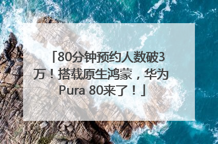 80分钟预约人数破3万！搭载原生鸿蒙，华为Pura 80来了！
